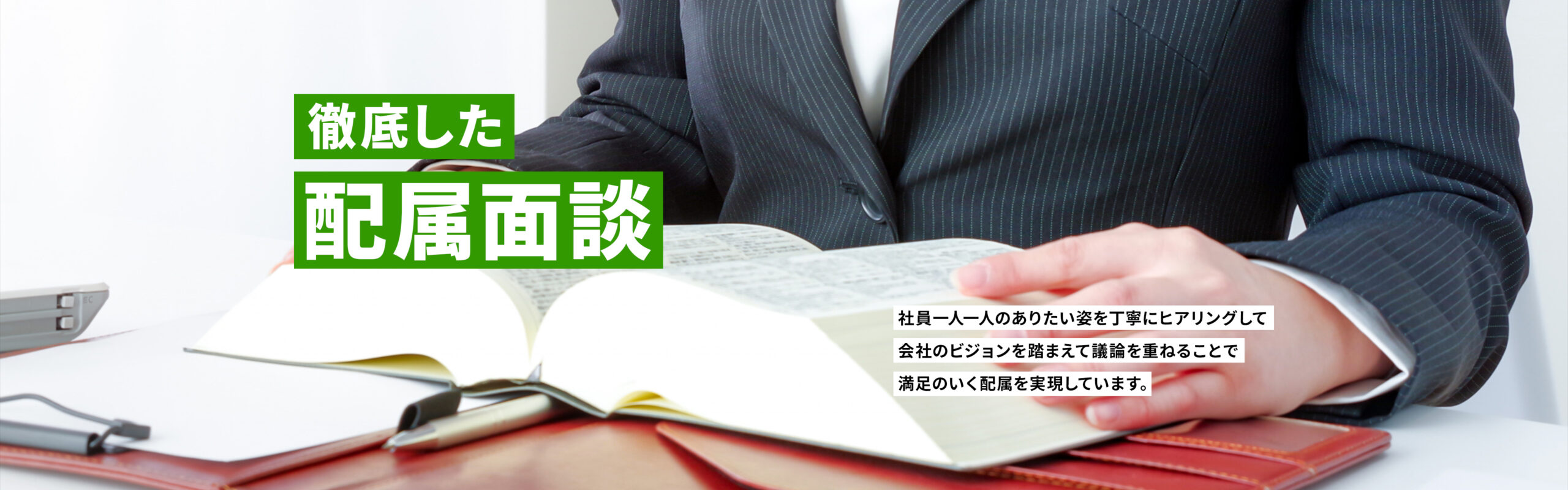 徹底した配属面談　社員一人一人のありたい姿を丁寧にヒアリングして
会社のビジョンを踏まえて議論を重ねることで満足のいく配属を実現しています。
