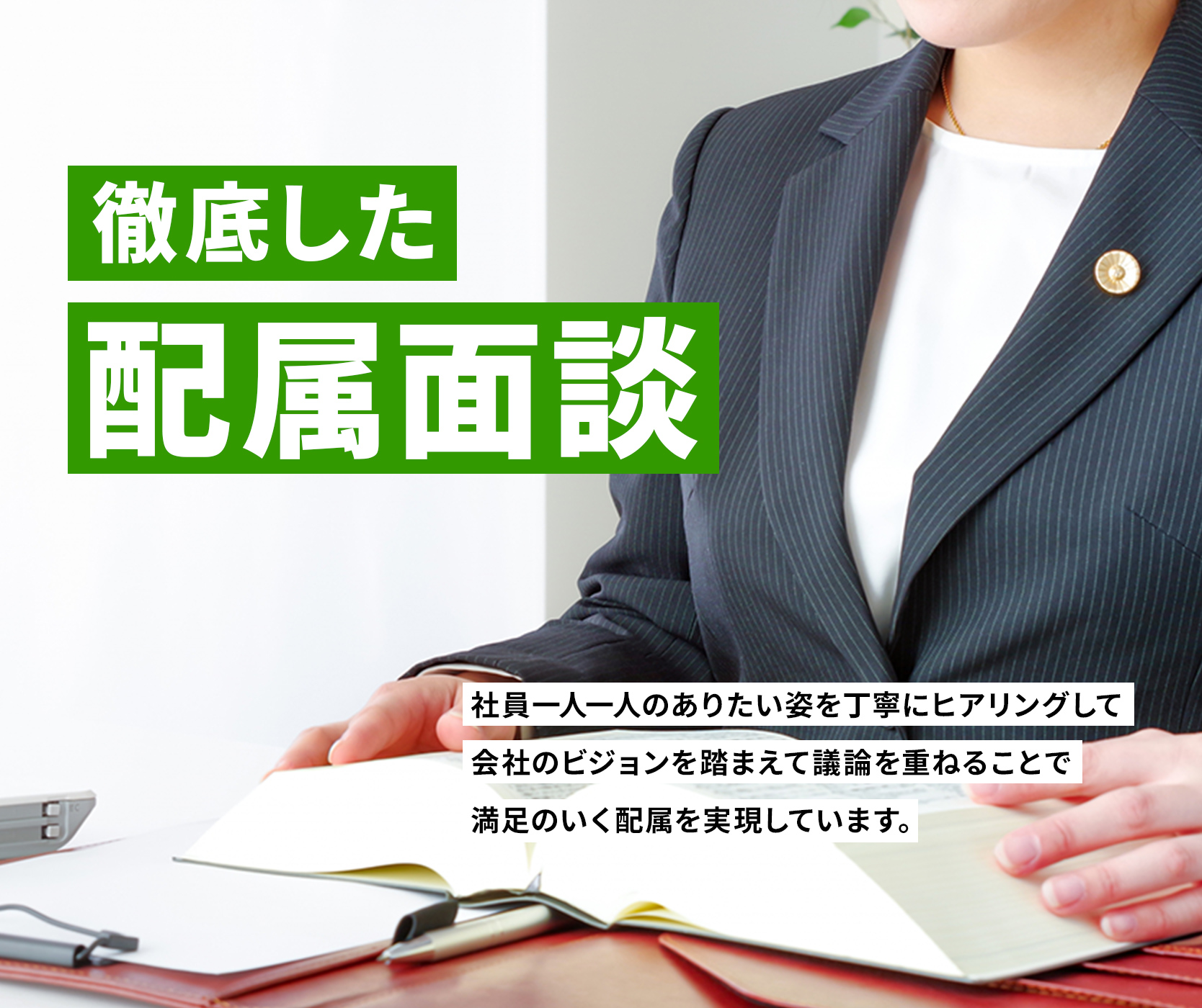 徹底した配属面談　社員一人一人のありたい姿を丁寧にヒアリングして
会社のビジョンを踏まえて議論を重ねることで満足のいく配属を実現しています。